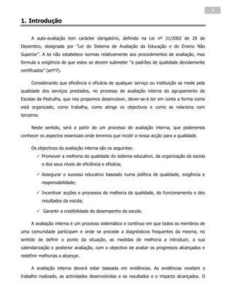 5

1. Introdução

     A auto-avaliação tem carácter obrigatório, definido na Lei nº 31/2002 de 20 de
Dezembro, designada por “Lei do Sistema de Avaliação da Educação e do Ensino Não
Superior”. A lei não estabelece normas relativamente aos procedimentos de avaliação, mas
formula a exigência de que estes se devem submeter “a padrões de qualidade devidamente
certificados” (artº7).

     Considerando que eficiência e eficácia de qualquer serviço ou instituição se mede pela
qualidade dos serviços prestados, no processo de avaliação interna do agrupamento de
Escolas da Pedrulha, que nos propomos desenvolver, dever-se-á ter em conta a forma como
está organizado, como trabalha, como atinge os objectivos e como se relaciona com
terceiros.

     Neste sentido, será a partir de um processo de avaliação interna, que poderemos
conhecer os aspectos essenciais onde teremos que incidir a nossa acção para a qualidade.

     Os objectivos da avaliação interna são os seguintes:
         Promover a melhoria da qualidade do sistema educativo, da organização da escola
             e dos seus níveis de eficiência e eficácia;

         Assegurar o sucesso educativo baseado numa política de qualidade, exigência e
             responsabilidade;

         Incentivar acções e processos de melhoria da qualidade, do funcionamento e dos
             resultados da escola;

         Garantir a credibilidade do desempenho da escola.

     A avaliação interna é um processo sistemático e contínuo em que todos os membros de
uma comunidade participam e onde se procede a diagnósticos frequentes da mesma, no
sentido de definir o ponto da situação, as medidas de melhoria a introduzir, a sua
calendarização e posterior avaliação, com o objectivo de avaliar os progressos alcançados e
redefinir melhorias a alcançar.

     A avaliação interna deverá estar baseada em evidências. As evidências revelam o
trabalho realizado, as actividades desenvolvidas e os resultados e o impacto alcançados. O
 