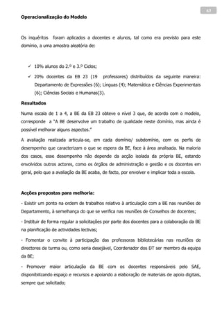 63
Operacionalização do Modelo



Os inquéritos     foram aplicados a docentes e alunos, tal como era previsto para este
domínio, a uma amostra aleatória de:



    10% alunos do 2.º e 3.º Ciclos;

    20% docentes da EB 23 (19             professores) distribuídos da seguinte maneira:
         Departamento de Expressões (6); Línguas (4); Matemática e Ciências Experimentais
         (6); Ciências Sociais e Humanas(3).

Resultados

Numa escala de 1 a 4, a BE da EB 23 obteve o nível 3 que, de acordo com o modelo,
corresponde a “A BE desenvolve um trabalho de qualidade neste domínio, mas ainda é
possível melhorar alguns aspectos.”

A avaliação realizada articula-se, em cada domínio/ subdomínio, com os perfis de
desempenho que caracterizam o que se espera da BE, face à área analisada. Na maioria
dos casos, esse desempenho não depende da acção isolada da própria BE, estando
envolvidos outros actores, como os órgãos de administração e gestão e os docentes em
geral, pelo que a avaliação da BE acaba, de facto, por envolver e implicar toda a escola.



Acções propostas para melhoria:

- Existir um ponto na ordem de trabalhos relativo à articulação com a BE nas reuniões de
Departamento, à semelhança do que se verifica nas reuniões de Conselhos de docentes;

- Instituir de forma regular a solicitações por parte dos docentes para a colaboração da BE
na planificação de actividades lectivas;

- Fomentar o convite à participação das professoras bibliotecárias nas reuniões de
directores de turma ou, como seria desejável, Coordenador dos DT ser membro da equipa
da BE;

- Promover maior articulação da BE com os docentes responsáveis pelo SAE,
disponibilizando espaço e recursos e apoiando a elaboração de materiais de apoio digitais,
sempre que solicitado;
 