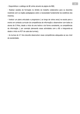 65
- Disponibilizar o catálogo da BE online através da página da RBE;

- Realizar sessões de formação no âmbito do trabalho colaborativo para os docentes
insistindo com os órgãos pedagógicos sobre a necessidade fundamental da existência dos
mesmos;

- Instituir um plano articulado e progressivo ( ao longo de vários anos) na escola para o
ensino em contexto curricular de competências de informação a desenvolver com todos os
alunos de 5.ºAno, desde o início do ano lectivo e de forma consistente, as competências
da informação. ( por exemplo planeando essas actividades com a BE e integrando-as
desde o início no PCT de cada das turmas);

- As turmas de 4.º Ano deverão desenvolver essas competências adequadas ao seu nível
de escolaridade.
 