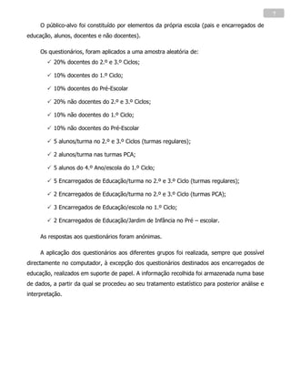 7

     O público-alvo foi constituído por elementos da própria escola (pais e encarregados de
educação, alunos, docentes e não docentes).

     Os questionários, foram aplicados a uma amostra aleatória de:
         20% docentes do 2.º e 3.º Ciclos;

         10% docentes do 1.º Ciclo;

         10% docentes do Pré-Escolar

         20% não docentes do 2.º e 3.º Ciclos;

         10% não docentes do 1.º Ciclo;

         10% não docentes do Pré-Escolar

         5 alunos/turma no 2.º e 3.º Ciclos (turmas regulares);

         2 alunos/turma nas turmas PCA;

         5 alunos do 4.º Ano/escola do 1.º Ciclo;

         5 Encarregados de Educação/turma no 2.º e 3.º Ciclo (turmas regulares);

         2 Encarregados de Educação/turma no 2.º e 3.º Ciclo (turmas PCA);

         3 Encarregados de Educação/escola no 1.º Ciclo;

         2 Encarregados de Educação/Jardim de Infância no Pré – escolar.

     As respostas aos questionários foram anónimas.

     A aplicação dos questionários aos diferentes grupos foi realizada, sempre que possível
directamente no computador, à excepção dos questionários destinados aos encarregados de
educação, realizados em suporte de papel. A informação recolhida foi armazenada numa base
de dados, a partir da qual se procedeu ao seu tratamento estatístico para posterior análise e
interpretação.
 