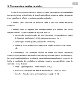 9
3. Tratamento e análise de dados

     No que diz respeito ao tratamento e análise dos dados, foi introduzida uma metodologia
que permite facilitar a identificação de situações/selecção de campos de análise, destacando
áreas específicas de reflexão no conjunto dos dados analisados.

     O segundo passo centrou-se na análise de dados a partir dos valores percentuais
registados.

     O terceiro passo foi expresso pelo comentário-síntese que identifica uma leitura
interpretativa para a qual concorreram os seguintes aspectos:
         Identificação, em cada questão, dos aspectos positivos (subquestões) com valores
          de frequência significativos (≥60%), registados nas colunas 3 e 4;

         Identificação, em cada questão, dos aspectos a melhorar;

         Verificação da discrepância entre os valores de frequência registados nas colunas 1
          e 2.

     A fundamentação das afirmações decorre da análise dos valores percentuais
sustentados pela pertinência dos números, quer na sua positividade quer na sua discrepância.
Para uma leitura funcional e de identificação operacional das subquestões com o objectivo de
facilitar a visualização dos resultados, foi utilizada a seguinte correspondência: escala de
valoração e código de cores:
         Verde – Aspectos positivos / Pontos fortes (≥ 60 %);

         Azul – Aspectos Positivos que poderão ser melhorados (≥ 40% e < 60 %);

         Vermelho – Aspectos menos positivos / Pontos fracos (< 40 %).
 