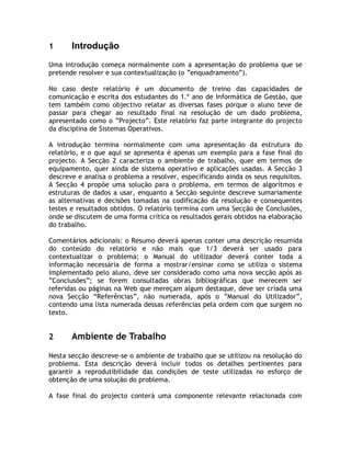 1      Introdução
Uma introdução começa normalmente com a apresentação do problema que se
pretende resolver e sua contextualização (o ”enquadramento”).

No caso deste relatório é um documento de treino das capacidades de
comunicação e escrita dos estudantes do 1.º ano de Informática de Gestão, que
tem também como objectivo relatar as diversas fases porque o aluno teve de
passar para chegar ao resultado final na resolução de um dado problema,
apresentado como o ”Projecto”. Este relatório faz parte integrante do projecto
da disciplina de Sistemas Operativos.

A introdução termina normalmente com uma apresentação da estrutura do
relatório, e o que aqui se apresenta é apenas um exemplo para a fase final do
projecto. A Secção 2 caracteriza o ambiente de trabalho, quer em termos de
equipamento, quer ainda de sistema operativo e aplicações usadas. A Secção 3
descreve e analisa o problema a resolver, especificando ainda os seus requisitos.
A Secção 4 propõe uma solução para o problema, em termos de algoritmos e
estruturas de dados a usar, enquanto a Secção seguinte descreve sumariamente
as alternativas e decisões tomadas na codificação da resolução e consequentes
testes e resultados obtidos. O relatório termina com uma Secção de Conclusões,
onde se discutem de uma forma crítica os resultados gerais obtidos na elaboração
do trabalho.

Comentários adicionais: o Resumo deverá apenas conter uma descrição resumida
do conteúdo do relatório e não mais que 1/3 deverá ser usado para
contextualizar o problema; o Manual do utilizador deverá conter toda a
informação necessária de forma a mostrar/ensinar como se utiliza o sistema
implementado pelo aluno, deve ser considerado como uma nova secção após as
”Conclusões”; se forem consultadas obras bibliográficas que merecem ser
referidas ou páginas na Web que mereçam algum destaque, deve ser criada uma
nova Secção “Referências”, não numerada, após o ”Manual do Utilizador”,
contendo uma lista numerada dessas referências pela ordem com que surgem no
texto.


2      Ambiente de Trabalho

Nesta secção descreve-se o ambiente de trabalho que se utilizou na resolução do
problema. Esta descrição deverá incluir todos os detalhes pertinentes para
garantir a reprodutibilidade das condições de teste utilizadas no esforço de
obtenção de uma solução do problema.

A fase final do projecto conterá uma componente relevante relacionada com
 