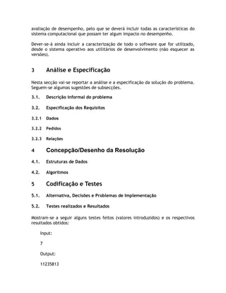 avaliação de desempenho, pelo que se deverá incluir todas as características do
sistema computacional que possam ter algum impacto no desempenho.

Dever-se-á ainda incluir a caracterização de todo o software que for utilizado,
desde o sistema operativo aos utilitários de desenvolvimento (não esquecer as
versões).


3          Análise e Especificação

Nesta secção vai-se reportar a análise e a especificação da solução do problema.
Seguem-se algumas sugestões de subsecções.

3.1.       Descrição informal do problema

3.2.       Especificação dos Requisitos

3.2.1      Dados

3.2.2      Pedidos

3.2.3      Relações

4          Concepção/Desenho da Resolução
4.1.       Estruturas de Dados

4.2.       Algoritmos

5          Codificação e Testes
5.1.       Alternativa, Decisões e Problemas de Implementação

5.2.       Testes realizados e Resultados

Mostram-se a seguir alguns testes feitos (valores introduzidos) e os respectivos
resultados obtidos:

       Input:

       7

       Output:

       11235813
 