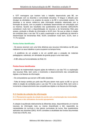 Relatório de Autoavaliação da BE - Domínio avaliado: D
Biblioteca EB1 Mãe Soberana – 2012/2013
e 1077 mensagens que ilustram todo o trabalho desenvolvido pela BE, em
colaboração com os docentes e comunidade educativa. O blogue é utilizado para
divulgar as atividades e os projetos da escola e da BE à comunidade exterior. Os
docentes e os alunos visitam-no pela informação existente relacionada com a
formação de alunos, com os projetos e atividades desenvolvidos em articulação com
os mesmos. Quanto aos resultados dos questionários aos docentes (QA3),55,6%
consideram muito bom a disponibilização de recursos e de ferramentas Web para
acesso, produção e difusão de informação e 44,4% bom. No que se refere à criação
de condições para o uso das TIC e para a exploração e uso qualificado da internet e
disseminação de ferramentas Web, 55,6% consideram muito bom, 33,3%, bom e
11,1% razoável.
Pontos fortes identificados
- Os alunos recorrem com uma forte afluência aos recursos informáticos da BE para
realizarem os seus trabalhos e para ocuparem os tempos livres;
- A existência de um projetor e de um portátil para a projeção de materiais
pedagógicos, sobretudo, em atividades de grande grupo é uma mais-valia;
- A BE utiliza as funcionalidades da Web 2.0.
Pontos fracos identificados
- Apesar de implementado requere ações de melhoria o uso das TIC e a exploração
dos recursos Web, bem como o incremento e desenvolvimento das competências
digitais e da literacia da informação;
- Os computadores que servem a BE estão obsoletos;
- Falta de tempo sentida por parte das PB para darem mais apoio na BE no que se
refere à criação de condições para o uso das TIC e dos recursos Web, bem como o
incremento e desenvolvimento das competências digitais e da literacia da informação.
D.3 Gestão da coleção/da informação
D.3.1Planeamento/gestão da coleção de acordo com a inventariação das necessidades
curriculares e dos utilizadores da escola/agrupamento
A coleção é equilibrada relativamente às diferentes áreas, disponibilizando um nível de
recursos de informação mais ou menos diversificado e têm respondido às
necessidades do currículo e dos planos curriculares de turma. Nos questionários
aplicados aos docentes (QA3), 44,4% considera a atualidade dos fundos documentais
muito boa e 55,6%, boa.
 