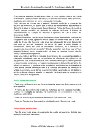 Relatório de Autoavaliação da BE - Domínio avaliado: D
Biblioteca EB1 Mãe Soberana – 2012/2013
O processo de avaliação da coleção acontece de forma contínua, dada a elaboração
da Política de Desenvolvimento da coleção, no entanto nem sempre é fácil proceder à
atualização e investimento em novos recursos de informação.
Estão definidas as normas para a seleção, desbaste, aquisição e circulação dos
recursos de informação, de acordo com o Manual de Procedimentos documentais do
Concelho de Loulé e, mais uma vez, de acordo com a Política de Desenvolvimento da
Coleção tem-se procedido ao desbaste da coleção danificada. A Política de
Desenvolvimento da Coleção foi discutida e aprovada em C.P e consta dos
documentos da BE.
O desenvolvimento da coleção faz-se, tendo em conta as necessidades dos docentes
e sugestões dos alunos, apesar de muitas vezes não existir verba para o fazer. O
órgão de direção não fixa uma verba anual para atualização do fundo documental,
mas gere os recursos financeiros da escola de modo a tentar atender às
necessidades. Tendo em conta as dificuldades financeiras, as 5 bibliotecas do
agrupamento desenvolveram o projeto “ O Livrão a recolher, mais livros para ler “ (um
ecoponto de livros), dando entrada na BE 180 livros de Literatura (infantil, juvenil e
adulto) e de temáticas específicas.
Existe uma rede de partilha de recursos documentais e de pesquisa/organização de
informação relacionada com as necessidades de informação dos utilizadores do
agrupamento, com outras Bibliotecas e com a Biblioteca Municipal. Estas BE partilham
os seus recursos, sempre que se registam necessidades de documentos por parte dos
utilizadores existindo o regulamento de empréstimo interbibliotecas do Concelho de
Loulé. Existe também articulação com a B Municipal em termos de circulação de
fundos documentais, apoio técnico e apoio informático e promoção, de atividades no
âmbito da leitura e literacia através, por exemplo, da dinamização de encontros com
autores, concursos e exposições.
Pontos fortes identificados
- Existe uma partilha dos recursos documentais entre as escolas do agrupamento e da
rede concelhia;
- A Política de desenvolvimento da coleção materializa-se num processo integrado e
contínuo de avaliação da coleção, na inventariação de necessidades e na sua
atualização sistemática;
- Existe um manual de procedimentos documentais do Concelho de Loulé;
- Existe um Regulamento de empréstimo interbibliotecas do Concelho de Loulé.
Pontos fracos identificados
- Não há uma verba anual, do orçamento da escola/ agrupamento, definida para
aquisição/atualização da coleção.
 