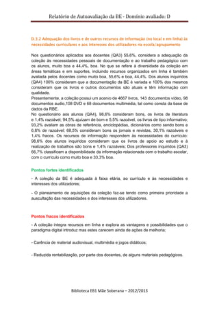 Relatório de Autoavaliação da BE - Domínio avaliado: D
Biblioteca EB1 Mãe Soberana – 2012/2013
D.3.2 Adequação dos livros e de outros recursos de informação (no local e em linha) às
necessidades curriculares e aos interesses dos utilizadores na escola/agrupamento
Nos questionários aplicados aos docentes (QA3) 55,6%, considera a adequação da
coleção às necessidades pessoais de documentação e ao trabalho pedagógico com
os alunos, muito boa e 44,4%, boa. No que se refere à diversidade da coleção em
áreas temáticas e em suportes, incluindo recursos organizados em linha é também
avaliada pelos docentes como muito boa, 55,6% e boa, 44,4%. Dos alunos inquiridos
(QA4) 100% consideram que a documentação da BE é variada e 100% dos mesmos
consideram que os livros e outros documentos são atuais e têm informação com
qualidade.
Presentemente, a coleção possui um acervo de 4667 livros, 143 documentos vídeo, 98
documentos audio,108 DVD e 68 documentos multimédia, tal como consta da base de
dados da RBE.
No questionário aos alunos (QA4), 98,6% consideram bons, os livros de literatura
e 1,4% razoável; 94,5% ajuízam de bom e 5,5% razoável, os livros de tipo informativo;
93,2% avaliam as obras de referência, enciclopédias, dicionários como sendo bons e
6,8% de razoável; 68,5% consideram bons os jornais e revistas, 30,1% razoáveis e
1,4% fracos. Os recursos de informação respondem às necessidades do currículo:
98,6% dos alunos inquiridos consideram que os livros de apoio ao estudo e à
realização de trabalhos são bons e 1,4% razoáveis; Dos professores inquiridos (QA3)
66,7% classificam a disponibilidade da informação relacionada com o trabalho escolar,
com o currículo como muito boa e 33,3% boa.
Pontos fortes identificados
- A coleção da BE é adequada à faixa etária, ao currículo e às necessidades e
interesses dos utilizadores;
- O planeamento de aquisições da coleção faz-se tendo como primeira prioridade a
auscultação das necessidades e dos interesses dos utilizadores.
Pontos fracos identificados
- A coleção integra recursos em linha e explora as vantagens e possibilidades que o
paradigma digital introduz mas estes carecem ainda de ações de melhoria;
- Carência de material audiovisual, multimédia e jogos didáticos;
- Reduzida rentabilização, por parte dos docentes, de alguns materiais pedagógicos.
 