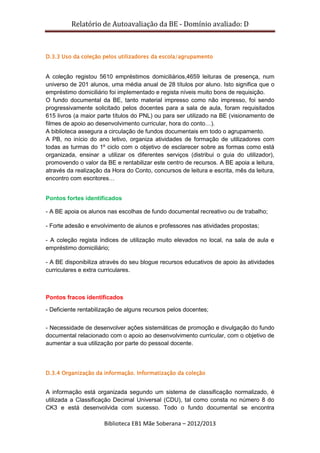 Relatório de Autoavaliação da BE - Domínio avaliado: D
Biblioteca EB1 Mãe Soberana – 2012/2013
D.3.3 Uso da coleção pelos utilizadores da escola/agrupamento
A coleção registou 5610 empréstimos domiciliários,4659 leituras de presença, num
universo de 201 alunos, uma média anual de 28 títulos por aluno. Isto significa que o
empréstimo domiciliário foi implementado e regista níveis muito bons de requisição.
O fundo documental da BE, tanto material impresso como não impresso, foi sendo
progressivamente solicitado pelos docentes para a sala de aula, foram requisitados
615 livros (a maior parte títulos do PNL) ou para ser utilizado na BE (visionamento de
filmes de apoio ao desenvolvimento curricular, hora do conto…).
A biblioteca assegura a circulação de fundos documentais em todo o agrupamento.
A PB, no início do ano letivo, organiza atividades de formação de utilizadores com
todas as turmas do 1º ciclo com o objetivo de esclarecer sobre as formas como está
organizada, ensinar a utilizar os diferentes serviços (distribui o guia do utilizador),
promovendo o valor da BE e rentabilizar este centro de recursos. A BE apoia a leitura,
através da realização da Hora do Conto, concursos de leitura e escrita, mês da leitura,
encontro com escritores…
Pontos fortes identificados
- A BE apoia os alunos nas escolhas de fundo documental recreativo ou de trabalho;
- Forte adesão e envolvimento de alunos e professores nas atividades propostas;
- A coleção regista índices de utilização muito elevados no local, na sala de aula e
empréstimo domiciliário;
- A BE disponibiliza através do seu blogue recursos educativos de apoio às atividades
curriculares e extra curriculares.
Pontos fracos identificados
- Deficiente rentabilização de alguns recursos pelos docentes;
- Necessidade de desenvolver ações sistemáticas de promoção e divulgação do fundo
documental relacionado com o apoio ao desenvolvimento curricular, com o objetivo de
aumentar a sua utilização por parte do pessoal docente.
D.3.4 Organização da informação. Informatização da coleção
A informação está organizada segundo um sistema de classificação normalizado, é
utilizada a Classificação Decimal Universal (CDU), tal como consta no número 8 do
CK3 e está desenvolvida com sucesso. Todo o fundo documental se encontra
 