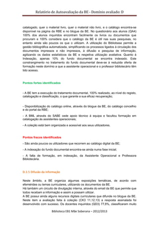 Relatório de Autoavaliação da BE - Domínio avaliado: D
Biblioteca EB1 Mãe Soberana – 2012/2013
catalogado, quer o material livro, quer o material não livro, e o catálogo encontra-se
disponível na página da RBE e no blogue da BE. No questionário aos alunos (QA4)
100% dos alunos inquiridos encontram facilmente os livros ou documentos que
procuram e 100% considera que o catálogo da BE é útil nas suas pesquisas, no
entanto ainda são poucos os que o utilizam. A utilização do Bibliobase permite a
gestão bibliográfica automatizada, simplificando os processos ligados à circulação dos
documentos impressos e não impressos, à difusão e pesquisa de informação,
agilizando os dados estatísticos da BE e respetiva utilização avaliativa. Quanto à
Indexação, apenas 10% do fundo documental se encontra indexado. Este
constrangimento no tratamento do fundo documental deve-se à reduzida oferta de
formação neste domínio a que a assistente operacional e o professor bibliotecário têm
tido acesso.
Pontos fortes identificados
- A BE tem a execução do tratamento documental, 100% realizado, ao nível do registo,
catalogação e classificação, o que garante a sua eficaz recuperação;
- Disponibilização do catálogo online, através do blogue da BE, do catálogo concelhio
e do portal da RBE;
- A BML através do SABE cede apoio técnico à equipa e facultou formação em
catalogação às assistentes operacionais;
- A coleção está bem organizada e acessível aos seus utilizadores.
Pontos fracos identificados
- São ainda poucos os utilizadores que recorrem ao catálogo digital da BE;
- A indexação do fundo documental encontra-se ainda numa fase inicial;
- A falta de formação, em indexação, da Assistente Operacional e Professora
Bibliotecária.
D.3.5 Difusão da informação
Neste âmbito, a BE organiza algumas exposições temáticas, de acordo com
efemérides ou temas curriculares, utilizando os documentos da BE.
Há também um circuito de divulgação interna, através do email da BE que permite que
todos recebam a informação e assim a possam utilizar.
A BE possui ainda alguns recursos digitais curriculares que difunde no blogue da BE.
Neste item a avaliação feita à coleção (CK3 11,12,13) a resposta assinalada foi
desenvolvido com sucesso. Os docentes inquiridos (QD3) 77,8%, classificaram muito
 