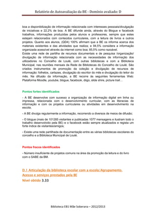 Relatório de Autoavaliação da BE - Domínio avaliado: D
Biblioteca EB1 Mãe Soberana – 2012/2013
boa a disponibilização de informação relacionada com interesses pessoais/divulgação
de iniciativas e 22,2% de boa. A BE difunde ainda, através do Blogue e facebook
trabalhos, informações produzidas pelos alunos e professores, sempre que estes
estejam relacionados com conteúdos curriculares, com a leitura de livros e outros
projetos. Quanto aos alunos, (QD4) 100% afirmam que a BE os informa acerca dos
materiais existentes e das atividades que realiza; e 94,5% considera a informação
organizada acessível através da internet como boa; 85,5% como razoável.
Existe uma rede de partilha de recursos documentais e de pesquisa /organização/
divulgação de informação relacionada com as necessidades de informação dos
utilizadores no Concelho de Loulé, com outras bibliotecas e com a Biblioteca
Municipal, nas reuniões mensais da Rede de Bibliotecas do Concelho de Loulé. São
criados instrumentos de promoção da coleção e divulgação de recursos de
informação: folhetos, cartazes, divulgação do escritor do mês e divulgação do leitor do
mês. Na difusão da informação, a BE recorre às seguintes ferramentas Web:
Plataforma Moodle, youtube, blogue, facebook, diigo, slide shire, picture trail…
Pontos fortes identificados
- A BE desenvolve com sucesso a organização de informação digital em linha ou
impressa, relacionada com o desenvolvimento curricular, com as literacias de
informação e com os projetos curriculares ou atividades em desenvolvimento na
escola;
- A BE divulga regularmente a informação, recorrendo a diversos de meios de difusão;
- O blogue (mais de 101285 visitantes e publicadas 1077 mensagens e ilustram todo o
trabalho desenvolvido pela BE) e o facebook estão sempre atualizados e regista um
forte índice de visitantes/amigos;
- Existe uma rede partilhada de documentação entre as várias bibliotecas escolares do
concelho e a Biblioteca Municipal de Loulé.
Pontos fracos identificados
- Número insuficiente de projetos comuns na área da promoção da leitura e do livro
com o SABE da BM.
D.1 Articulação da biblioteca escolar com a escola/Agrupamento.
Acesso e serviços prestados pela BE
Nível obtido 3.33
 