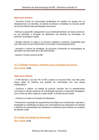 Relatório de Autoavaliação da BE - Domínio avaliado: D
Biblioteca EB1 Mãe Soberana – 2012/2013
Ações para melhoria
- Encontrar formas de comunicação facilitadoras do trabalho em equipa com os
departamentos e os docentes, no sentido de reforçar e rentabilizar os recursos da BE
em prol da melhoria das aprendizagens dos alunos.
- Reforçar a equipa BE, assegurando a sua multidisciplinaridade, de modo a promover,
na sua plenitude, a formação de utilizadores nas literacias de informação, em
particular, tecnológica e digital.
- Garantir /otimizar os meios e os recursos, materiais e humanos, necessários para
que a BE possa cumprir eficazmente a sua missão na escola/agrupamento.
- Aumentar o número de atividades, de encontros, envolvendo os encarregados de
educação nas mais-valias que a BE pode facultar.
- Garantir o horário contínuo da BE.
D.2 Condições humanas e materiais para a prestação de serviços
Nível obtido 3.40
Ações para melhoria
- A PB estimula o uso das TIC na BE e explora os recursos Web, mas este ponto
requer ações de melhoria que poderão ser minimizadas com uma equipa
multidisciplinar.
- Continuar a realizar, na medida do possível, reuniões com os departamentos
curriculares e demais estruturas de coordenação educativa e supervisão pedagógica,
com o intuito de definir objetivos e ações da BE, no âmbito da sua missão.
- Continuar a investir na formação de utilizadores.
- Providenciar a aquisição de equipamentos tecnológicos (ar condicionado, aspirador e
atualização ou substituição de alguns dos computadores) que respondam com eficácia
e eficiência às necessidades dos utilizadores e contribuam para melhorar as condições
de trabalho na BE.
D.3 Gestão da coleção/da informação
Nível obtido 3.43
 