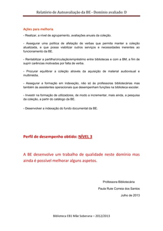 Relatório de Autoavaliação da BE - Domínio avaliado: D
Biblioteca EB1 Mãe Soberana – 2012/2013
Ações para melhoria
- Realizar, a nível de agrupamento, avaliações anuais da coleção.
- Assegurar uma política de afetação de verbas que permita manter a coleção
atualizada, e que possa viabilizar outros serviços e necessidades inerentes ao
funcionamento da BE.
- Rentabilizar a partilha/circulação/empréstimo entre bibliotecas e com a BM, a fim de
suprir carências motivadas por falta de verba.
- Procurar equilibrar a coleção através da aquisição de material audiovisual e
multimédia.
- Assegurar a formação em indexação, não só às professoras bibliotecárias mas
também às assistentes operacionais que desempenham funções na biblioteca escolar.
- Investir na formação de utilizadores, de modo a incrementar, mais ainda, a pesquisa
da coleção, a partir do catálogo da BE.
- Desenvolver a indexação do fundo documental da BE.
Perfil de desempenho obtido: NÍVEL 3
A BE desenvolve um trabalho de qualidade neste domínio mas
ainda é possível melhorar alguns aspetos.
Professora Bibliotecária
Paula Rute Correia dos Santos
Julho de 2013
 