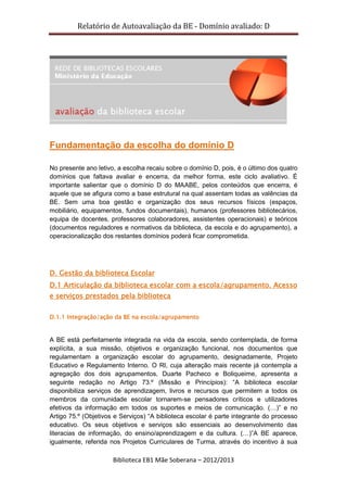Relatório de Autoavaliação da BE - Domínio avaliado: D
Biblioteca EB1 Mãe Soberana – 2012/2013
Fundamentação da escolha do domínio D
No presente ano letivo, a escolha recaiu sobre o domínio D, pois, é o último dos quatro
domínios que faltava avaliar e encerra, da melhor forma, este ciclo avaliativo. É
importante salientar que o domínio D do MAABE, pelos conteúdos que encerra, é
aquele que se afigura como a base estrutural na qual assentam todas as valências da
BE. Sem uma boa gestão e organização dos seus recursos físicos (espaços,
mobiliário, equipamentos, fundos documentais), humanos (professores bibliotecários,
equipa de docentes, professores colaboradores, assistentes operacionais) e teóricos
(documentos reguladores e normativos da biblioteca, da escola e do agrupamento), a
operacionalização dos restantes domínios poderá ficar comprometida.
D. Gestão da biblioteca Escolar
D.1 Articulação da biblioteca escolar com a escola/agrupamento. Acesso
e serviços prestados pela biblioteca
D.1.1 Integração/ação da BE na escola/agrupamento
A BE está perfeitamente integrada na vida da escola, sendo contemplada, de forma
explícita, a sua missão, objetivos e organização funcional, nos documentos que
regulamentam a organização escolar do agrupamento, designadamente, Projeto
Educativo e Regulamento Interno. O RI, cuja alteração mais recente já contempla a
agregação dos dois agrupamentos, Duarte Pacheco e Boliqueime, apresenta a
seguinte redação no Artigo 73.º (Missão e Princípios): “A biblioteca escolar
disponibiliza serviços de aprendizagem, livros e recursos que permitem a todos os
membros da comunidade escolar tornarem-se pensadores críticos e utilizadores
efetivos da informação em todos os suportes e meios de comunicação. (…)” e no
Artigo 75.º (Objetivos e Serviços) “A biblioteca escolar é parte integrante do processo
educativo. Os seus objetivos e serviços são essenciais ao desenvolvimento das
literacias de informação, do ensino/aprendizagem e da cultura. (…)”A BE aparece,
igualmente, referida nos Projetos Curriculares de Turma, através do incentivo à sua
 