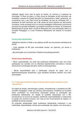 Relatório de Autoavaliação da BE - Domínio avaliado: D
Biblioteca EB1 Mãe Soberana – 2012/2013
utilização regular como meio de apoio ao estudo, ao currículo e à pesquisa de
informação. O Plano de Ação e o Plano Anual de Atividades da BE entroncam nas
finalidades nucleares do Projeto Educativo do Agrupamento e estão, igualmente, em
consonância com o seu Plano Anual de Atividades. Na lista de verificação CK1, o
presidente da CAP reconhece que a BE consta de forma explícita nos documentos
normativos, sendo encarada como um recurso pedagógico fundamental e encontra-se
envolvida nas grandes finalidades e prioridades educativas da escola. As Professoras
Bibliotecárias da escola sede e da EB de Boliqueime tem uma participação efetiva no
Conselho Pedagógico e a outra Professora Bibliotecária tem assento no Conselho
Geral.
Pontos fortes identificados
-Referência explícita à missão e aos objetivos da BE nos documentos orientadores da
escola;
- Forte utilização da BE pela comunidade escolar, em particular, por alunos e
professores;
- Boa articulação com os docentes e Projetos da escola/agrupamento.
Pontos fracos identificados
- Menor disponibilidade, por parte das professoras bibliotecárias, para uma maior
participação nas reuniões com os diferentes departamentos curriculares e demais
estruturas de coordenação educativa, devido à sobrecarga letiva;
- Menos disponibilidade para a planificação conjunta de ações com os
departamentos/grupos disciplinares, cujos resultados escolares suscitam uma maior
preocupação.
D.1.2 Valorização da BE pelos órgãos de direção administração e gestão da escola
/agrupamento
Os órgãos de direção, administração e gestão, nomeadamente, o presidente da CAP,
Conselho Pedagógico, Chefe dos Serviços Administrativos, Presidente do Conselho
Geral, manifestam um envolvimento interessado perante as solicitações das
professoras bibliotecárias, em relação às questões relacionadas com a BE,
envolvendo-se na procura de soluções, partilhando responsabilidades e coadjuvando
na gestão dos recursos humanos, com vista ao bom funcionamento do espaço e à
qualidade do serviço prestado.
As propostas apresentadas pelas professoras bibliotecárias mereceram a sua
recetividade, disponibilidade e tempo para ponderação das opções, num clima justo e
 