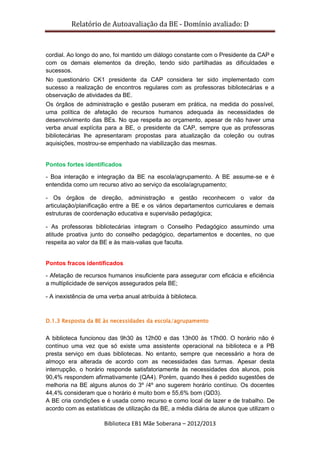 Relatório de Autoavaliação da BE - Domínio avaliado: D
Biblioteca EB1 Mãe Soberana – 2012/2013
cordial. Ao longo do ano, foi mantido um diálogo constante com o Presidente da CAP e
com os demais elementos da direção, tendo sido partilhadas as dificuldades e
sucessos.
No questionário CK1 presidente da CAP considera ter sido implementado com
sucesso a realização de encontros regulares com as professoras bibliotecárias e a
observação de atividades da BE.
Os órgãos de administração e gestão puseram em prática, na medida do possível,
uma política de afetação de recursos humanos adequada às necessidades de
desenvolvimento das BEs. No que respeita ao orçamento, apesar de não haver uma
verba anual explícita para a BE, o presidente da CAP, sempre que as professoras
bibliotecárias lhe apresentaram propostas para atualização da coleção ou outras
aquisições, mostrou-se empenhado na viabilização das mesmas.
Pontos fortes identificados
- Boa interação e integração da BE na escola/agrupamento. A BE assume-se e é
entendida como um recurso ativo ao serviço da escola/agrupamento;
- Os órgãos de direção, administração e gestão reconhecem o valor da
articulação/planificação entre a BE e os vários departamentos curriculares e demais
estruturas de coordenação educativa e supervisão pedagógica;
- As professoras bibliotecárias integram o Conselho Pedagógico assumindo uma
atitude proativa junto do conselho pedagógico, departamentos e docentes, no que
respeita ao valor da BE e às mais-valias que faculta.
Pontos fracos identificados
- Afetação de recursos humanos insuficiente para assegurar com eficácia e eficiência
a multiplicidade de serviços assegurados pela BE;
- A inexistência de uma verba anual atribuída à biblioteca.
D.1.3 Resposta da BE às necessidades da escola/agrupamento
A biblioteca funcionou das 9h30 às 12h00 e das 13h00 às 17h00. O horário não é
contínuo uma vez que só existe uma assistente operacional na biblioteca e a PB
presta serviço em duas bibliotecas. No entanto, sempre que necessário a hora de
almoço era alterada de acordo com as necessidades das turmas. Apesar desta
interrupção, o horário responde satisfatoriamente às necessidades dos alunos, pois
90,4% respondem afirmativamente (QA4). Porém, quando lhes é pedido sugestões de
melhoria na BE alguns alunos do 3º /4º ano sugerem horário contínuo. Os docentes
44,4% consideram que o horário é muito bom e 55,6% bom (QD3).
A BE cria condições e é usada como recurso e como local de lazer e de trabalho. De
acordo com as estatísticas de utilização da BE, a média diária de alunos que utilizam o
 