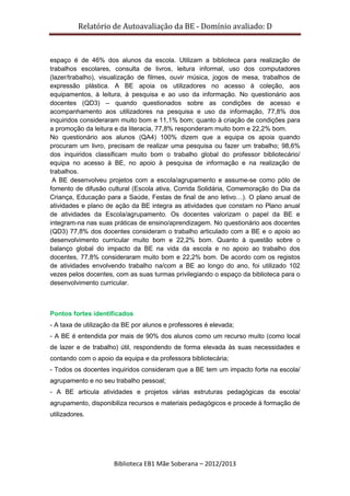 Relatório de Autoavaliação da BE - Domínio avaliado: D
Biblioteca EB1 Mãe Soberana – 2012/2013
espaço é de 46% dos alunos da escola. Utilizam a biblioteca para realização de
trabalhos escolares, consulta de livros, leitura informal, uso dos computadores
(lazer/trabalho), visualização de filmes, ouvir música, jogos de mesa, trabalhos de
expressão plástica. A BE apoia os utilizadores no acesso à coleção, aos
equipamentos, à leitura, à pesquisa e ao uso da informação. No questionário aos
docentes (QD3) – quando questionados sobre as condições de acesso e
acompanhamento aos utilizadores na pesquisa e uso da informação, 77,8% dos
inquiridos consideraram muito bom e 11,1% bom; quanto à criação de condições para
a promoção da leitura e da literacia, 77,8% responderam muito bom e 22,2% bom.
No questionário aos alunos (QA4) 100% dizem que a equipa os apoia quando
procuram um livro, precisam de realizar uma pesquisa ou fazer um trabalho; 98,6%
dos inquiridos classificam muito bom o trabalho global do professor bibliotecário/
equipa no acesso à BE, no apoio à pesquisa de informação e na realização de
trabalhos.
A BE desenvolveu projetos com a escola/agrupamento e assume-se como pólo de
fomento de difusão cultural (Escola ativa, Corrida Solidária, Comemoração do Dia da
Criança, Educação para a Saúde, Festas de final de ano letivo…). O plano anual de
atividades e plano de ação da BE integra as atividades que constam no Plano anual
de atividades da Escola/agrupamento. Os docentes valorizam o papel da BE e
integram-na nas suas práticas de ensino/aprendizagem. No questionário aos docentes
(QD3) 77,8% dos docentes consideram o trabalho articulado com a BE e o apoio ao
desenvolvimento curricular muito bom e 22,2% bom. Quanto à questão sobre o
balanço global do impacto da BE na vida da escola e no apoio ao trabalho dos
docentes, 77,8% consideraram muito bom e 22,2% bom. De acordo com os registos
de atividades envolvendo trabalho na/com a BE ao longo do ano, foi utilizado 102
vezes pelos docentes, com as suas turmas privilegiando o espaço da biblioteca para o
desenvolvimento curricular.
Pontos fortes identificados
- A taxa de utilização da BE por alunos e professores é elevada;
- A BE é entendida por mais de 90% dos alunos como um recurso muito (como local
de lazer e de trabalho) útil, respondendo de forma elevada às suas necessidades e
contando com o apoio da equipa e da professora bibliotecária;
- Todos os docentes inquiridos consideram que a BE tem um impacto forte na escola/
agrupamento e no seu trabalho pessoal;
- A BE articula atividades e projetos várias estruturas pedagógicas da escola/
agrupamento, disponibiliza recursos e materiais pedagógicos e procede à formação de
utilizadores.
 