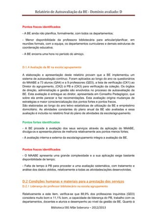 Relatório de Autoavaliação da BE - Domínio avaliado: D
Biblioteca EB1 Mãe Soberana – 2012/2013
Pontos fracos identificados
- A BE ainda não planifica, formalmente, com todos os departamentos;
- Menor disponibilidade da professora bibliotecária para articular/planificar, em
reuniões formais, com a equipa, os departamentos curriculares e demais estruturas de
coordenação educativa;
- A BE encerra uma hora no período do almoço.
D.1.4 Avaliação da BE na escola/agrupamento
A elaboração e apresentação deste relatório provam que a BE implementou um
sistema de autoavaliação contínuo. Foram aplicados ao longo do ano os questionários
do MAABE a 73 alunos (QA4) e a 9 professores (QD3), a lista de verificação (CK1) ao
Diretor do agrupamento, (CK2) à PB e (CK3) para verificação da coleção. Os órgãos
de direção, administração e gestão são envolvidos no processo de autoavaliação da
BE. Esta avaliação é entregue ao diretor, apresentada em Conselho Pedagógico, que
sobre ela emite parecer e faz recomendações. Esta avaliação origina mudanças de
estratégias e maior consciencialização dos pontos fortes e pontos fracos.
São elaboradas ao longo do ano letivo estatísticas de utilização da BE e empréstimo
domiciliário. As atividades constantes do plano anual da BE são avaliadas e essa
avaliação é incluída no relatório final do plano de atividades da escola/agrupamento.
Pontos fortes identificados
- A BE procede à avaliação dos seus serviços através da aplicação do MAABE,
divulga-os e apresenta planos de melhoria relativamente aos pontos menos fortes;
- A avaliação interna e externa da escola/agrupamento integra a avaliação da BE.
Pontos fracos identificados
- O MAABE apresenta uma grande complexidade e a sua aplicação exige bastante
disponibilidade de tempo;
- Falta de tempo à PB para proceder a uma avaliação sistemática, com tratamento e
análise dos dados obtidos, relativamente a todas as atividades/ações desenvolvidas.
D.2 Condições humanas e materiais para a prestação dos serviços
D.2.1 Liderança do professor bibliotecário na escola/agrupamento
Relativamente a este item, verifica-se que 88,9% dos professores inquiridos (QD3)
considera muito bom e 11,1% bom, a capacidade de liderança do PB, trabalho com os
departamentos, docentes e alunos e desempenho ao nível da gestão da BE. Quanto à
 