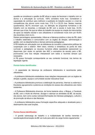 Relatório de Autoavaliação da BE - Domínio avaliado: D
Biblioteca EB1 Mãe Soberana – 2012/2013
questão se consideram a gestão da BE eficaz e capaz de favorecer o trabalho com os
alunos e a articulação ao currículo, 100% considera muito boa. Consideram a
capacidade de contribuir para melhorar a qualidade do trabalho escolar e o nível de
competências dos alunos como muito boa, 77,8 % e 22,2% boa. Nestes mesmos
questionários, 66,7% enunciam que, na definição de programas formativos e de
trabalho com os docentes, a interação da BE com a escola é muito boa, 33,3%
afirmam que é boa. No que se refere ao trabalho da equipa na criação de instrumentos
de apoio ao trabalho escolar e aos utilizadores é considerado muito bom por 55,6%
dos docentes e bom 44,4%;
Destas percentagens apresentadas, infere-se a liderança positiva e clara da PB, dado
o trabalho sistemático e comunicativo com os órgãos de direção, administração e
gestão, com os departamentos e demais estruturas pedagógicas.
A PB trabalha em articulação com as bibliotecas do concelho e desenvolve políticas de
cooperação com o exterior. Além disso, orientou e rentabilizou do ponto de vista
curricular e pedagógico os recursos humanos afetos (assistente operacional) ou
disponíveis (por vezes no período das AEC a animadora da escola) para a BE,
promovendo uma boa relação interpessoal com todos e reunindo sempre que
necessário.
A PB possui formação correspondente ao seu conteúdo funcional, nos termos da
legislação vigente.
Pontos fortes identificados
- A capacidade de liderança da professora bibliotecária é reconhecida pelos
utilizadores;
- A professora bibliotecária estabeleceu boas relações interpessoais com os órgãos de
direção e gestão, equipa e comunidade escolar /educativa/ local;
- A professora bibliotecária promove a celebração de parcerias, internas ou externas à
Escola/ao agrupamento e potencia as condições do acesso dos utilizadores aos meios
existentes;
- A Professora Bibliotecária dinamiza, de forma bastante ativa, o Blogue, o Facebook
da BE, com o intuito de informar, divulgar e valorizar as atividades da BE, da escola,
dos alunos, bem como outras notícias/informações de interesse pedagógico, cultural e
de promoção da leitura e das literacias;
- A professora bibliotecária possui formação específica adequada e atualizada para o
desempenho das suas funções.
Pontos fracos identificados
- A grande sobrecarga de trabalho e a multiplicidade de tarefas inerentes á
coordenação/dinamização da BE vai muito para além da carga horária regulamentar.
 