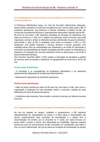 Relatório de Autoavaliação da BE - Domínio avaliado: D
Biblioteca EB1 Mãe Soberana – 2012/2013
D.2.2 Adequação dos recursos humanos às necessidades de funcionamento da BE na
escola/agrupamento
A Professora Bibliotecária possui um nível de formação relativamente adequado,
nesse sentido, apresenta um perfil de competências que a tornam apta a gerir a BE. A
assistente operacional, cuja eficiência e eficácia rentabiliza o trabalho da BE, em
função das competências técnicas e organizacionais adequadas à gestão local da BE.
No início do ano letivo, a BE organizou atividades de formação de utilizadores com
todas as turmas do 1º ciclo com o objetivo de esclarecer sobre as formas como está
organizada, ensinar a utilizar os diferentes serviços (distribuição do guia do utilizador),
promovendo o valor da BE e rentabilizar este centro de recursos. A PB e a AO,
asseguram uma gestão integrada e serviços eficazes à escola, garantem uma
mediação eficaz entre as necessidades dos utilizadores e as fontes de informação e
promovem as possibilidades de trabalho facultadas pela BE, ajudam os utilizadores na
pesquisa e na utilização dos recursos existentes, forma os alunos para o uso da BE e
para as diferentes literacias.
Dos docentes inquiridos (QD3), 77,8% avaliam a articulação de atividades e partilha
de recursos entre as escolas e bibliotecas do agrupamento de muito boa e 22,2% de
boa.
Pontos fortes identificados
- A formação e as competências da professora bibliotecária e da assistente
operacional são adequadas às funções que desempenham;
- Desempenho responsável da assistente operacional.
Pontos fracos identificados
- Falta de tempo sentida por parte da PB para dar mais apoio na BE, bem como a
organização e realização de mais atividades devido a acumular a gestão de duas
bibliotecas e 9 horas de apoios educativos;
- A biblioteca está encerrada 1hora durante o período do almoço por falta de recursos
humanos.
D.2.3 Adequação da BE em termos de espaço às necessidades da escola/agrupamento
No que diz respeito ao espaço, mobiliário e equipamentos, a BE responde
adequadamente às necessidades da escola e à faixa etária e necessidades dos
alunos, proporcionando boas condições de acomodação e o acesso livre à
documentação. No entanto, por se encontrar no 1º andar, por vezes torna-se um
pouco difícil o acesso a alunos com dificuldades de mobilidade. Algumas estantes
devido aos anos de funcionamento da BE necessitam ser substituídas, pois estão a
ficar um pouco deterioradas. No que se refere às condições de climatização do espaço
 