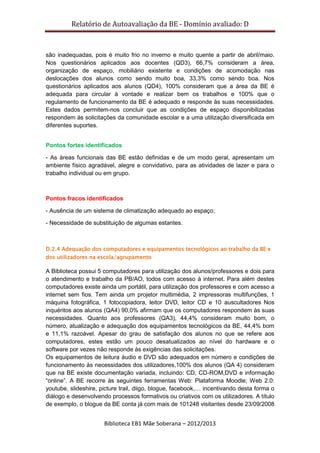 Relatório de Autoavaliação da BE - Domínio avaliado: D
Biblioteca EB1 Mãe Soberana – 2012/2013
são inadequadas, pois é muito frio no inverno e muito quente a partir de abril/maio.
Nos questionários aplicados aos docentes (QD3), 66,7% consideram a área,
organização de espaço, mobiliário existente e condições de acomodação nas
deslocações dos alunos como sendo muito boa, 33,3% como sendo boa. Nos
questionários aplicados aos alunos (QD4), 100% consideram que a área da BE é
adequada para circular à vontade e realizar bem os trabalhos e 100% que o
regulamento de funcionamento da BE é adequado e responde às suas necessidades.
Estes dados permitem-nos concluir que as condições de espaço disponibilizadas
respondem às solicitações da comunidade escolar e a uma utilização diversificada em
diferentes suportes.
Pontos fortes identificados
- As áreas funcionais das BE estão definidas e de um modo geral, apresentam um
ambiente físico agradável, alegre e convidativo, para as atividades de lazer e para o
trabalho individual ou em grupo.
Pontos fracos identificados
- Ausência de um sistema de climatização adequado ao espaço;
- Necessidade de substituição de algumas estantes.
D.2.4 Adequação dos computadores e equipamentos tecnológicos ao trabalho da BE e
dos utilizadores na escola/agrupamento
A Biblioteca possui 5 computadores para utilização dos alunos/professores e dois para
o atendimento e trabalho da PB/AO, todos com acesso à internet. Para além destes
computadores existe ainda um portátil, para utilização dos professores e com acesso a
internet sem fios. Tem ainda um projetor multimédia, 2 impressoras multifunções, 1
máquina fotográfica, 1 fotocopiadora, leitor DVD, leitor CD e 10 auscultadores Nos
inquéritos aos alunos (QA4) 90,0% afirmam que os computadores respondem às suas
necessidades. Quanto aos professores (QA3), 44,4% consideram muito bom, o
número, atualização e adequação dos equipamentos tecnológicos da BE, 44,4% bom
e 11,1% razoável. Apesar do grau de satisfação dos alunos no que se refere aos
computadores, estes estão um pouco desatualizados ao nível do hardware e o
software por vezes não responde às exigências das solicitações.
Os equipamentos de leitura áudio e DVD são adequados em número e condições de
funcionamento às necessidades dos utilizadores,100% dos alunos (QA 4) consideram
que na BE existe documentação variada, incluindo: CD, CD-ROM,DVD e informação
“online”. A BE recorre às seguintes ferramentas Web: Plataforma Moodle; Web 2.0:
youtube, slideshire, picture trail, diigo, blogue, facebook,… incentivando desta forma o
diálogo e desenvolvendo processos formativos ou criativos com os utilizadores. A título
de exemplo, o blogue da BE conta já com mais de 101248 visitantes desde 23/09/2008
 