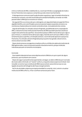 entre as moléculas de DNA, estabilizando-as, e assim permitindo a sua agregação de modo a
formar filamentos mais espessos e compridos que são visíveis mais facilmente.
O detergente tem como principal função dissolver as gorduras, logo irá também dissolver as
membranas nucleares, que são constituídas pela camada fosfolipídica, tornando-se então
possível obter o DNA (que se encontra no núcleo).
De seguida filtra-se a mistura de quivi, detergente, sal e água destilada com papel de filtro e
algodão hidrófilo, com esta filtração sucessiva é possível separar as paredes celulares e as
membranas citoplasmáticas do restante conteúdo celular, nomeadamente dos núcleos.
Seguido da filtração, foi utilizado o álcool refrigerado, possibilitando assim a separação do
DNA, e desta forma estas moléculas dos filamentos de DNA ascendem para fase alcoólica e
surgem mais próximas da superfície. Isto acontece porque o DNA é menos denso que a água e
que a mistura, e o álcool é menos denso que a água, fazendo assim com que o DNA se mova
lentamente para a superfície, em direção ao álcool, e assim deixando aparecer os pequenos
filamentos. Foi utilizado o álcool refrigerado porque quanto mais gelado o álcool estiver,
menos solúvel vai estar o DNA.
Depois deste processo conseguimos visualizar a olho nu milhões de cadeias de moléculas de
DNA aglomeradas, o que só é possível quando vistas desta maneira, porque moléculas
individuais possuem um tamanho microscópico.
Conclusão
Este trabalho laboratorial teve como objetivo extrair o DNA de um quivi a partir de alguns
processos, que resultaram com sucesso.
Depois de seguir o procedimento experimental, conseguiu-se obter o DNA do quivi num tubo
de ensaio sobre a forma de um "novelo" a olho nu, enquanto estava suspenso em álcool. Com
isto pôde-se concluir que a molécula de DNA é pouco solúvel, pouco densa e que as suas
ligações de pontes de hidrogénio são fracas energeticamente.
No fim da atividade o objetivo principal pretendido foi cumprido, isto é, extrair e visualizar
moléculas de DNA a olho nu, e ficar a conhecer processos para o fazer.
 