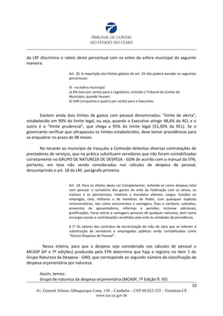 da LRF discrimina o rateio deste percentual com os entes da esfera municipal da seguinte
maneira:
Art. 20. A repartição dos limites globais do art. 19 não poderá exceder os seguintes
percentuais:
III - na esfera municipal:
a) 6% (seis por cento) para o Legislativo, incluído o Tribunal de Contas do
Município, quando houver;
b) 54% (cinquenta e quatro por cento) para o Executivo.
Existem ainda dois limites de gastos com pessoal denominados: "limite de alerta",
estabelecido em 90% do limite legal, ou seja, quando o Executivo atingir 48,6% da RCL e o
outro é o "limite prudencial", que chega a 95% do limite legal (51,30% da RCL). Se o
governante verificar que ultrapassou os limites estabelecidos, deve tomar providências para
se enquadrar no prazo de 08 meses.
No tocante ao município de Irauçuba a Comissão detectou diversas contratações de
prestadores de serviços, que na prática substituem servidores que não foram contabilizadas
corretamente no GRUPO DE NATUREZA DE DESPESA - GDN de acordo com o manual da STN,
portanto, em tese não sendo consideradas nos cálculos de despesa de pessoal,
descumprindo o art. 18 da LRF, parágrafo primeiro.
Art. 18. Para os efeitos desta Lei Complementar, entende-se como despesa total
com pessoal: o somatório dos gastos do ente da Federação com os ativos, os
inativos e os pensionistas, relativos a mandatos eletivos, cargos, funções ou
empregos, civis, militares e de membros de Poder, com quaisquer espécies
remuneratórias, tais como vencimentos e vantagens, fixas e variáveis, subsídios,
proventos da aposentadoria, reformas e pensões, inclusive adicionais,
gratificações, horas extras e vantagens pessoais de qualquer natureza, bem como
encargos sociais e contribuições recolhidas pelo ente às entidades de previdência.
§ 1o
Os valores dos contratos de terceirização de mão de obra que se referem à
substituição de servidores e empregados públicos serão contabilizados como
"Outras Despesas de Pessoal".
Nessa esteira, para que a despesa seja considerada nos cálculos de pessoal o
MCASP (6ª e 7ª edições) produzido pela STN determina que haja o registro no item 1 do
Grupo Natureza da Despesa - GND, que corresponde ao segundo número da classificação da
despesa orçamentária por natureza.
Assim, temos:
Grupo de natureza da despesa orçamentária (MCASP, 7ª Edição fl. 95)
10
Av. General Afonso Albuquerque Lima, 130 – Cambeba – CEP 60.822-325 – Fortaleza-CE
www.tce.ce.gov.br
 