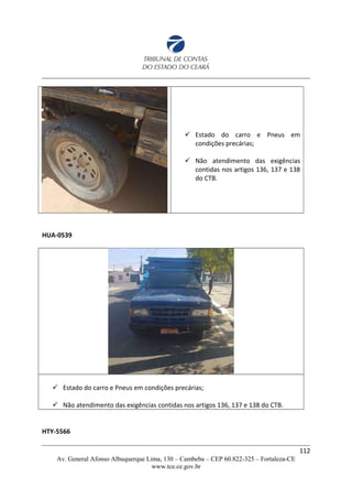  Estado do carro e Pneus em
condições precárias;
 Não atendimento das exigências
contidas nos artigos 136, 137 e 138
do CTB.
HUA-0539
 Estado do carro e Pneus em condições precárias;
 Não atendimento das exigências contidas nos artigos 136, 137 e 138 do CTB.
HTY-5566
112
Av. General Afonso Albuquerque Lima, 130 – Cambeba – CEP 60.822-325 – Fortaleza-CE
www.tce.ce.gov.br
 