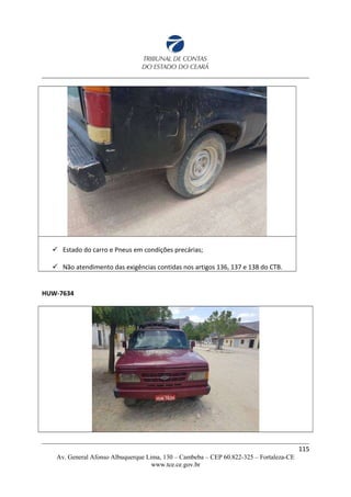  Estado do carro e Pneus em condições precárias;
 Não atendimento das exigências contidas nos artigos 136, 137 e 138 do CTB.
HUW-7634
115
Av. General Afonso Albuquerque Lima, 130 – Cambeba – CEP 60.822-325 – Fortaleza-CE
www.tce.ce.gov.br
 