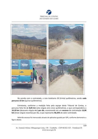 De acordo com o contratado, a rota totalizaria 30 (trinta) quilômetros, sendo cada
percurso 15 km (quinze quilômetros).
Entretanto, conforme a medição feita pela equipe deste Tribunal de Contas, o
percurso feito foi de 8,05 km (oito vírgula zero cinco quilômetros), o que corresponderia a
16,10 km (dezesseis vírgula dez) por dia, ocasionando em um excesso de contratação 13,90
km (treze vírgula noventa) por dia, o que representa 46,33% do valor contratado.
Referido excesso foi mensurado através de aplicativo guiado por GPS, conforme demonstra a
figura abaixo.
119
Av. General Afonso Albuquerque Lima, 130 – Cambeba – CEP 60.822-325 – Fortaleza-CE
www.tce.ce.gov.br
 