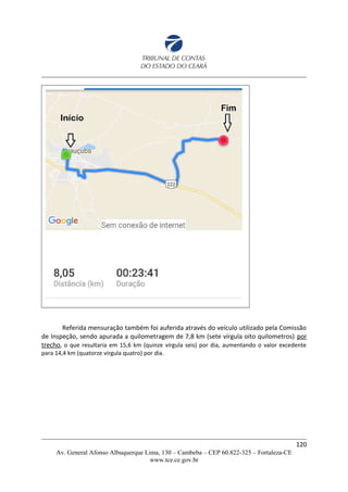 Referida mensuração também foi auferida através do veículo utilizado pela Comissão
de Inspeção, sendo apurada a quilometragem de 7,8 km (sete vírgula oito quilometros) por
trecho, o que resultaria em 15,6 km (quinze vírgula seis) por dia, aumentando o valor excedente
para 14,4 km (quatorze vírgula quatro) por dia.
120
Av. General Afonso Albuquerque Lima, 130 – Cambeba – CEP 60.822-325 – Fortaleza-CE
www.tce.ce.gov.br
 
