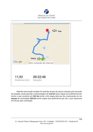 Referida mensuração também foi auferida através do veículo utilizado pela Comissão
de Inspeção, sendo apurada a quilometragem de 11,6 km (onze vírgula seis quilômetros) por
trecho, o que resultaria em 23,2 km (vinte e três vírgula dois) por dia, ocasionando em um
excesso de contratação 20,8 km (vinte vírgula oito quilômetros) por dia, o que representa
47,27% do valor contratado.
124
Av. General Afonso Albuquerque Lima, 130 – Cambeba – CEP 60.822-325 – Fortaleza-CE
www.tce.ce.gov.br
 