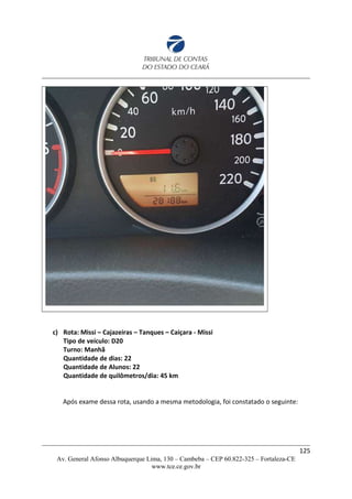 c) Rota: Missi – Cajazeiras – Tanques – Caiçara - Missi
Tipo de veículo: D20
Turno: Manhã
Quantidade de dias: 22
Quantidade de Alunos: 22
Quantidade de quilômetros/dia: 45 km
Após exame dessa rota, usando a mesma metodologia, foi constatado o seguinte:
125
Av. General Afonso Albuquerque Lima, 130 – Cambeba – CEP 60.822-325 – Fortaleza-CE
www.tce.ce.gov.br
 