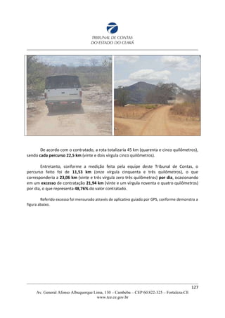 De acordo com o contratado, a rota totalizaria 45 km (quarenta e cinco quilômetros),
sendo cada percurso 22,5 km (vinte e dois vírgula cinco quilômetros).
Entretanto, conforme a medição feita pela equipe deste Tribunal de Contas, o
percurso feito foi de 11,53 km (onze vírgula cinquenta e três quilômetros), o que
corresponderia a 23,06 km (vinte e três vírgula zero três quilômetros) por dia, ocasionando
em um excesso de contratação 21,94 km (vinte e um vírgula noventa e quatro quilômetros)
por dia, o que representa 48,76% do valor contratado.
Referido excesso foi mensurado através de aplicativo guiado por GPS, conforme demonstra a
figura abaixo.
127
Av. General Afonso Albuquerque Lima, 130 – Cambeba – CEP 60.822-325 – Fortaleza-CE
www.tce.ce.gov.br
 