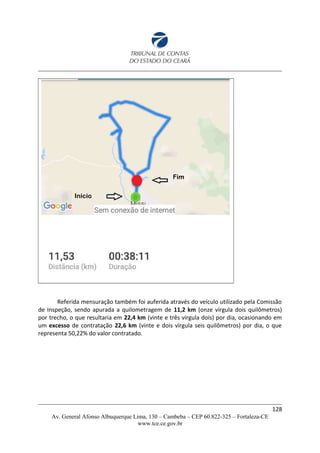 Referida mensuração também foi auferida através do veículo utilizado pela Comissão
de Inspeção, sendo apurada a quilometragem de 11,2 km (onze vírgula dois quilômetros)
por trecho, o que resultaria em 22,4 km (vinte e três vírgula dois) por dia, ocasionando em
um excesso de contratação 22,6 km (vinte e dois vírgula seis quilômetros) por dia, o que
representa 50,22% do valor contratado.
128
Av. General Afonso Albuquerque Lima, 130 – Cambeba – CEP 60.822-325 – Fortaleza-CE
www.tce.ce.gov.br
 