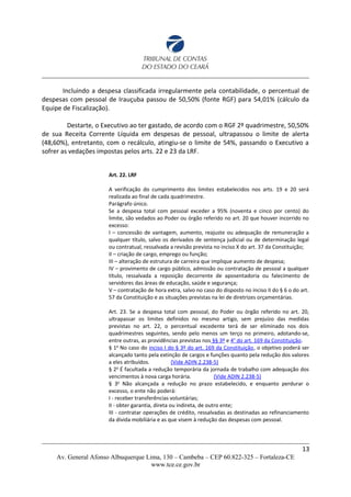 Incluindo a despesa classificada irregularmente pela contabilidade, o percentual de
despesas com pessoal de Irauçuba passou de 50,50% (fonte RGF) para 54,01% (cálculo da
Equipe de Fiscalização).
Destarte, o Executivo ao ter gastado, de acordo com o RGF 2º quadrimestre, 50,50%
de sua Receita Corrente Líquida em despesas de pessoal, ultrapassou o limite de alerta
(48,60%), entretanto, com o recálculo, atingiu-se o limite de 54%, passando o Executivo a
sofrer as vedações impostas pelos arts. 22 e 23 da LRF.
Art. 22. LRF
A verificação do cumprimento dos limites estabelecidos nos arts. 19 e 20 será
realizada ao final de cada quadrimestre.
Parágrafo único.
Se a despesa total com pessoal exceder a 95% (noventa e cinco por cento) do
limite, são vedados ao Poder ou órgão referido no art. 20 que houver incorrido no
excesso:
I – concessão de vantagem, aumento, reajuste ou adequação de remuneração a
qualquer título, salvo os derivados de sentença judicial ou de determinação legal
ou contratual, ressalvada a revisão prevista no inciso X do art. 37 da Constituição;
II – criação de cargo, emprego ou função;
III – alteração de estrutura de carreira que implique aumento de despesa;
IV – provimento de cargo público, admissão ou contratação de pessoal a qualquer
título, ressalvada a reposição decorrente de aposentadoria ou falecimento de
servidores das áreas de educação, saúde e segurança;
V – contratação de hora extra, salvo no caso do disposto no inciso II do § 6 o do art.
57 da Constituição e as situações previstas na lei de diretrizes orçamentárias.
Art. 23. Se a despesa total com pessoal, do Poder ou órgão referido no art. 20,
ultrapassar os limites definidos no mesmo artigo, sem prejuízo das medidas
previstas no art. 22, o percentual excedente terá de ser eliminado nos dois
quadrimestres seguintes, sendo pelo menos um terço no primeiro, adotando-se,
entre outras, as providências previstas nos §§ 3º e 4o
do art. 169 da Constituição.
§ 1o
No caso do inciso I do § 3º do art. 169 da Constituição, o objetivo poderá ser
alcançado tanto pela extinção de cargos e funções quanto pela redução dos valores
a eles atribuídos. (Vide ADIN 2.238-5)
§ 2o
É facultada a redução temporária da jornada de trabalho com adequação dos
vencimentos à nova carga horária. (Vide ADIN 2.238-5)
§ 3o
Não alcançada a redução no prazo estabelecido, e enquanto perdurar o
excesso, o ente não poderá:
I - receber transferências voluntárias;
II - obter garantia, direta ou indireta, de outro ente;
III - contratar operações de crédito, ressalvadas as destinadas ao refinanciamento
da dívida mobiliária e as que visem à redução das despesas com pessoal.
13
Av. General Afonso Albuquerque Lima, 130 – Cambeba – CEP 60.822-325 – Fortaleza-CE
www.tce.ce.gov.br
 