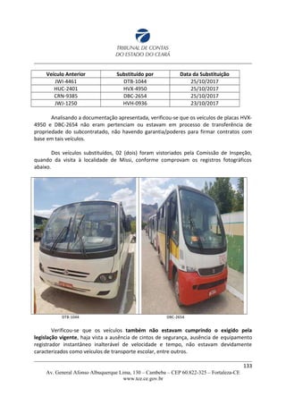Veículo Anterior Substituído por Data da Substituição
JWI-4461 DTB-1044 25/10/2017
HUC-2401 HVX-4950 25/10/2017
CRN-9385 DBC-2654 25/10/2017
JWJ-1250 HVH-0936 23/10/2017
Analisando a documentação apresentada, verificou-se que os veículos de placas HVX-
4950 e DBC-2654 não eram pertenciam ou estavam em processo de transferência de
propriedade do subcontratado, não havendo garantia/poderes para firmar contratos com
base em tais veículos.
Dos veículos substituídos, 02 (dois) foram vistoriados pela Comissão de Inspeção,
quando da visita à localidade de Missi, conforme comprovam os registros fotográficos
abaixo.
DTB-1044 DBC-2654
Verificou-se que os veículos também não estavam cumprindo o exigido pela
legislação vigente, haja vista a ausência de cintos de segurança, ausência de equipamento
registrador instantâneo inalterável de velocidade e tempo, não estavam devidamente
caracterizados como veículos de transporte escolar, entre outros.
133
Av. General Afonso Albuquerque Lima, 130 – Cambeba – CEP 60.822-325 – Fortaleza-CE
www.tce.ce.gov.br
 