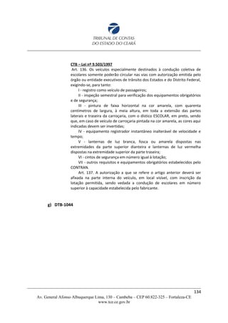 CTB – Lei nº 9.503/1997
Art. 136. Os veículos especialmente destinados à condução coletiva de
escolares somente poderão circular nas vias com autorização emitida pelo
órgão ou entidade executivos de trânsito dos Estados e do Distrito Federal,
exigindo-se, para tanto:
I - registro como veículo de passageiros;
II - inspeção semestral para verificação dos equipamentos obrigatórios
e de segurança;
III - pintura de faixa horizontal na cor amarela, com quarenta
centímetros de largura, à meia altura, em toda a extensão das partes
laterais e traseira da carroçaria, com o dístico ESCOLAR, em preto, sendo
que, em caso de veículo de carroçaria pintada na cor amarela, as cores aqui
indicadas devem ser invertidas;
IV - equipamento registrador instantâneo inalterável de velocidade e
tempo;
V - lanternas de luz branca, fosca ou amarela dispostas nas
extremidades da parte superior dianteira e lanternas de luz vermelha
dispostas na extremidade superior da parte traseira;
VI - cintos de segurança em número igual à lotação;
VII - outros requisitos e equipamentos obrigatórios estabelecidos pelo
CONTRAN.
Art. 137. A autorização a que se refere o artigo anterior deverá ser
afixada na parte interna do veículo, em local visível, com inscrição da
lotação permitida, sendo vedada a condução de escolares em número
superior à capacidade estabelecida pelo fabricante.
g) DTB-1044
134
Av. General Afonso Albuquerque Lima, 130 – Cambeba – CEP 60.822-325 – Fortaleza-CE
www.tce.ce.gov.br
 