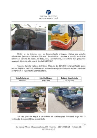 Mister se faz informar que na documentação entregue, relativa aos veículos
substituídos (anexo – Contratos Veículos Substituídos), constava a rescisão contratual
relativa ao veículo de placas JWJ-1250, que, supostamente, não estaria mais prestando
serviços à Administração a partir do dia 23/10/2017.
Todavia, durante visita ao distrito de Missi, no dia 26/10/2017, foi verificado que o
veículo de placas JWJ-1250, ainda estava prestando serviço de transporte escolar, conforme
comprovam os registros fotográficos abaixo.
Veículo Anterior Substituído por Data da Substituição
JWJ-1250 HVH-0936 23/10/2017
Tal fato, põe em xeque a veracidade das substituições realizadas, haja vista a
verificação da inconsistência apresentada.
137
Av. General Afonso Albuquerque Lima, 130 – Cambeba – CEP 60.822-325 – Fortaleza-CE
www.tce.ce.gov.br
 
