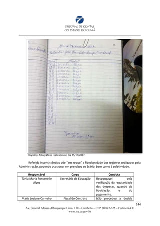 Registros fotográficos realizados no dia 25/10/2017
Referida inconsistências põe “em xeque” a fidedignidade dos registros realizados pela
Administração, podendo ocasionar em prejuízos ao Erário, bem como à coletividade.
Responsável Cargo Conduta
Tânia Maria Fontenelle
Alves
Secretária de Educação Responsável pela
verificação da regularidade
das despesas, quando da
liquidação e do
pagamento.
Maria Josiane Carneiro Fiscal do Contrato Não procedeu a devida
144
Av. General Afonso Albuquerque Lima, 130 – Cambeba – CEP 60.822-325 – Fortaleza-CE
www.tce.ce.gov.br
 