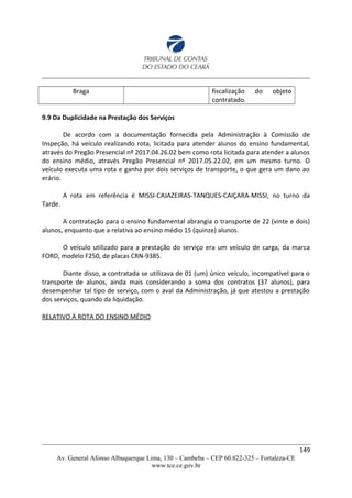 Braga fiscalização do objeto
contratado.
9.9 Da Duplicidade na Prestação dos Serviços
De acordo com a documentação fornecida pela Administração à Comissão de
Inspeção, há veículo realizando rota, licitada para atender alunos do ensino fundamental,
através do Pregão Presencial nº 2017.04.26.02 bem como rota licitada para atender a alunos
do ensino médio, através Pregão Presencial nº 2017.05.22.02, em um mesmo turno. O
veículo executa uma rota e ganha por dois serviços de transporte, o que gera um dano ao
erário.
A rota em referência é MISSI-CAJAZEIRAS-TANQUES-CAIÇARA-MISSI, no turno da
Tarde.
A contratação para o ensino fundamental abrangia o transporte de 22 (vinte e dois)
alunos, enquanto que a relativa ao ensino médio 15 (quinze) alunos.
O veículo utilizado para a prestação do serviço era um veículo de carga, da marca
FORD, modelo F250, de placas CRN-9385.
Diante disso, a contratada se utilizava de 01 (um) único veículo, incompatível para o
transporte de alunos, ainda mais considerando a soma dos contratos (37 alunos), para
desempenhar tal tipo de serviço, com o aval da Administração, já que atestou a prestação
dos serviços, quando da liquidação.
RELATIVO À ROTA DO ENSINO MÉDIO
149
Av. General Afonso Albuquerque Lima, 130 – Cambeba – CEP 60.822-325 – Fortaleza-CE
www.tce.ce.gov.br
 