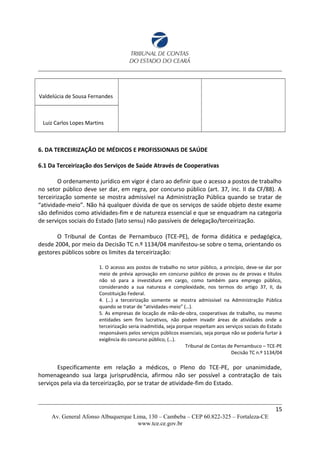 Valdelúcia de Sousa Fernandes
Luiz Carlos Lopes Martins
6. DA TERCEIRIZAÇÃO DE MÉDICOS E PROFISSIONAIS DE SAÚDE
6.1 Da Terceirização dos Serviços de Saúde Através de Cooperativas
O ordenamento jurídico em vigor é claro ao definir que o acesso a postos de trabalho
no setor público deve ser dar, em regra, por concurso público (art. 37, inc. II da CF/88). A
terceirização somente se mostra admissível na Administração Pública quando se tratar de
“atividade-meio”. Não há qualquer dúvida de que os serviços de saúde objeto deste exame
são definidos como atividades-fim e de natureza essencial e que se enquadram na categoria
de serviços sociais do Estado (lato sensu) não passíveis de delegação/terceirização.
O Tribunal de Contas de Pernambuco (TCE-PE), de forma didática e pedagógica,
desde 2004, por meio da Decisão TC n.º 1134/04 manifestou-se sobre o tema, orientando os
gestores públicos sobre os limites da terceirização:
1. O acesso aos postos de trabalho no setor público, a princípio, deve-se dar por
meio de prévia aprovação em concurso público de provas ou de provas e títulos
não só para a investidura em cargo, como também para emprego público,
considerando a sua natureza e complexidade, nos termos do artigo 37, II, da
Constituição Federal.
4. (…) a terceirização somente se mostra admissível na Administração Pública
quando se tratar de “atividades-meio” (…).
5. As empresas de locação de mão-de-obra, cooperativas de trabalho, ou mesmo
entidades sem fins lucrativos, não podem invadir áreas de atividades onde a
terceirização seria inadmitida, seja porque respeitam aos serviços sociais do Estado
responsáveis pelos serviços públicos essenciais, seja porque não se poderia furtar à
exigência do concurso público, (…).
Tribunal de Contas de Pernambuco – TCE-PE
Decisão TC n.º 1134/04
Especificamente em relação a médicos, o Pleno do TCE-PE, por unanimidade,
homenageando sua larga jurisprudência, afirmou não ser possível a contratação de tais
serviços pela via da terceirização, por se tratar de atividade-fim do Estado.
15
Av. General Afonso Albuquerque Lima, 130 – Cambeba – CEP 60.822-325 – Fortaleza-CE
www.tce.ce.gov.br
 