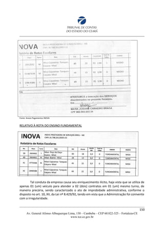 Fonte: Anexo Pagamentos INOVA
RELATIVO À ROTA DO ENSINO FUNDAMENTAL
Tal conduta da empresa causa seu enriquecimento ilícito, haja vista que se utiliza de
apenas 01 (um) veículo para atender a 02 (dois) contratos em 01 (um) mesmo turno, de
maneira precária, sendo caracterizado o ato de improbidade administrativa, conforme o
disposto no art. 10, XII, da Lei nº 8.429/92, tendo em vista que a Administração foi conivente
com a irregularidade.
150
Av. General Afonso Albuquerque Lima, 130 – Cambeba – CEP 60.822-325 – Fortaleza-CE
www.tce.ce.gov.br
 