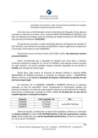 contratadas com terceiros, serão necessariamente precedidas de licitação,
ressalvadas as hipóteses previstas nesta Lei.
Com base nisso, a Administração, através da Secretaria de Educação, firmou diversos
contratos no exercício em análise, com a empresa INOVA PRESTADORA DE SERVIÇOS, com
base em dispensas de licitação, antes da realização do Pregão Presencial nº 2017.04.26.02,
cujo contrato foi firmado em 31/07/2017.
O contrato que precedeu a citada contratação decorreu da Dispensa de Licitação nº
2017.04.24.01, cujo contrato foi assinado em 02/05/2017, tendo a vigência por 45 (quarenta
e cinco) dias, encerrando-se no dia 16/06/2017.
Dessa forma, houve uma lacuna entre o dia 17/06 e 31/07, não coberta por nenhum
processo licitatório.
Assim, considerando que a liquidação da despesa terá como base o contrato,
conforme o disposto no artigo 63, § 2º, da Lei nº 4.320/64, e não havendo nenhum contrato
em vigor durante a tal lacuna, qualquer despesa realizada (liquidada) em tal período é
inválida, pois não goza de amparo legal.
Diante disso, após analisar os processos de despesa relativos à empresa INOVA
PRESTADORA DE SERVIÇO fornecidos à Comissão de Inspeção (anexo – PAGAMENTOS
INOVA), verificou-se que houve a liquidação de despesas relacionadas ao período em que
não havia amparo legal.
Os empenhos de nº 01060096, 01060088 e 01080070 referem-se às despesas
realizadas no mês de junho/2017. Assim, considerando as informações contidas nos
processos de despesa, os valores de cada empenho referem-se a 20 (vinte) dias de trabalho.
Dessa forma, considerando o período de 17/06 a 30/06, há 10 (dez) dias em que não há
respaldo legal para a realização de despesa.
Empenho Valor Liquidado- R$ Ref.:
01060096 56.775,20
Junho/2017 (20 dias)01060088 87.590,80
01080070 2.574,00
Diante do exposto, considerando os valores das liquidações, verificou-se a realização
de despesa indevida no valor de R$ 73.470,00 (setenta e três mil, quatrocentos e setenta
reais), sendo configurado como ato de improbidade administrativa, conforme o disposto no
art. 10, IX, da Lei nº 8.429/92.
154
Av. General Afonso Albuquerque Lima, 130 – Cambeba – CEP 60.822-325 – Fortaleza-CE
www.tce.ce.gov.br
 