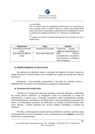 Lei nº 8.429/92
Art. 10. Constitui ato de improbidade administrativa que causa lesão ao
erário qualquer ação ou omissão, dolosa ou culposa, que enseje perda
patrimonial, desvio, apropriação, malbaratamento ou dilapidação dos bens
ou haveres das entidades referidas no art. 1º desta lei, e notadamente:
(...)
IX - ordenar ou permitir a realização de despesas não autorizadas em lei ou
regulamento;
Responsável Cargo Conduta
Tânia Maria Fontenelle
Alves
Secretária de Educação Empenhou, liquidou e
pagou as citadas despesas.
José Carlito de Oliveira
Júnior
Controlador Municipal Não realizou
procedimentos necessários
que evitassem a realização
de tais despesas.
11. PREGÃO PRESENCIAL Nº 2017.03.16.01
No exercício em referência, houve a realização do Registro de Preços, através do
Pregão Presencial nº 2017.03.16.01, com a finalidade de locação de veículos para diversas
Secretarias.
Analisando a documentação apresentada à Comissão de Inspeção (anexo –
PROCESSO 2017.03.16.01), foram identificadas as seguintes irregularidades:
a) Da Ausência De Estudo Prévio
Constitui-se em importante etapa que antecede o termo de referência, a elaboração
de estudo técnico preliminar ou anteprojeto. Antes da contratação, na etapa de
planejamento, é preciso que a instituição contratante realize levantamentos (estudos
técnicos) preliminares, necessários à verificação sobre a real necessidade de contratação, de
modo a se evitar gastos excessivos, em observância ao Principio da Economicidade, bem
como observar a melhor aplicação dos recursos públicos, atendendo o Princípio da
Eficiência.
Portanto, a elaboração dos estudos técnicos preliminares constitui a primeira etapa
do planejamento de uma contratação e serve, essencialmente, para embasar o termo de
referência ou o projeto básico.
155
Av. General Afonso Albuquerque Lima, 130 – Cambeba – CEP 60.822-325 – Fortaleza-CE
www.tce.ce.gov.br
 