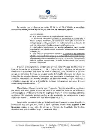 De acordo com o disposto no artigo 3º da Lei nº 10.520/2002, a autoridade
competente deverá justificar a contratação, com base em elementos técnicos.
Lei nº 10.520/2002
Art. 3º A fase preparatória do pregão observará o seguinte:
I - a autoridade competente justificará a necessidade de contratação e
definirá o objeto do certame, as exigências de habilitação, os critérios de
aceitação das propostas, as sanções por inadimplemento e as cláusulas do
contrato, inclusive com fixação dos prazos para fornecimento;
II - a definição do objeto deverá ser precisa, suficiente e clara, vedadas
especificações que, por excessivas, irrelevantes ou desnecessárias, limitem
a competição;
III - dos autos do procedimento constarão a justificativa das definições
referidas no inciso I deste artigo e os indispensáveis elementos técnicos
sobre os quais estiverem apoiados, bem como o orçamento, elaborado pelo
órgão ou entidade promotora da licitação, dos bens ou serviços a serem
licitados; e (Grifou-se)
O estudo técnico preliminar também está previsto na Lei nº 8.666, de 1993: “Art. 6º
Para os fins desta Lei, considera-se: (...) IX – Projeto Básico – conjunto de elementos
necessários e suficientes, com nível de precisão adequado, para caracterizar a obra ou
serviço, ou complexo de obras ou serviços objeto da licitação, elaborado com base nas
indicações dos estudos técnicos preliminares, que assegurem a viabilidade técnica e o
adequado tratamento do impacto ambiental do empreendimento, e que possibilite a
avaliação do custo da obra e a definição dos métodos e do prazo de execução, devendo
conter os seguintes elementos (...).”
Marçal Justen Filho, ao comentar o art. 7º, ressalta: “As exigências não se constituem
em requisito de mera forma. Trata-se de redução do âmbito de liberdade de escolha da
Administração. O estrito cumprimento das exigências do art. 7º elimina decisões arbitrárias
ou nocivas. São eliminadas as contratações: a) não antecedidas de planejamento; b) cujo
objeto seja incerto (...) (Comentários à Lei de Licitações, cit., p.58).
Desse modo, observando o Termo de Referência verifica-se que houve a descrição da
necessidade dos itens por mês, sendo o valor registrado, muitas vezes, superior a 300
(trezentos) meses, o que além de infringir o Princípio da Anualidade dos Créditos
Orçamentários, preceituado no artigo 57 da Lei nº 8.666/93.
156
Av. General Afonso Albuquerque Lima, 130 – Cambeba – CEP 60.822-325 – Fortaleza-CE
www.tce.ce.gov.br
 