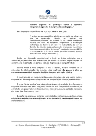 permitirá exigências de qualificação técnica e econômica
indispensáveis à garantia do cumprimento das obrigações.“
Esta disposição é repetida no art. 3º, § 1º, I, da Lei n. 8.663/93:
“É vedado aos agentes públicos admitir, prever, incluir ou tolerar, nos
atos de convocação, cláusulas ou condições que
comprometam,restrinjam ou frustrem o seu caráter competitivo,
inclusive nos casos de sociedades cooperativas, e estabeleçam
preferências ou distinções em razão da naturalidade, da sede ou
domicílio dos licitantes ou de qualquer outra circunstância impertinente
ou irrelevante para o objeto do contrato”, ressalvadas exceções (§§ 5º a
12 do artigo e art. 3º da Lei n. 8.248/91, que dizem respeito a produtos
manufaturados, serviços e informática)
Então, por disposição constitucional e legal, as únicas exigências que a
administração pode fazer dos interessados em licitar são aquelas imprescindíveis ao
cumprimento do contrato, sob pena de violação do princípio da competitividade.
Quanto maior e mais complexa a obra a realizar, maiores deverão ser as
exigências da Administração. No entanto, estas exigências não podem ir além do
estritamente necessário à obtenção do objeto desejado pelo Poder Público.
A construção de um muro demanda poucas exigências; a de uma creche, maiores
exigências e a de uma grande obra pública – um aeroporto, por exemplo, maiores ainda.
É neste “fio da navalha” que a Administração está: de um lado, deve formular as
exigências indispensáveis à boa seleção do contratado e ao cumprimento do contrato; de
outro lado, não pode ir além deste estritamente necessário, que, na realidade, na maioria
das vezes, é verificado caso a caso.
Dessa forma, analisando os itens a serem licitados, verificamos, para alguns lotes a
exigência de veículos com ar condicionado, e em outros lotes, sem ar condicionado, de
maneira taxativa.
158
Av. General Afonso Albuquerque Lima, 130 – Cambeba – CEP 60.822-325 – Fortaleza-CE
www.tce.ce.gov.br
 