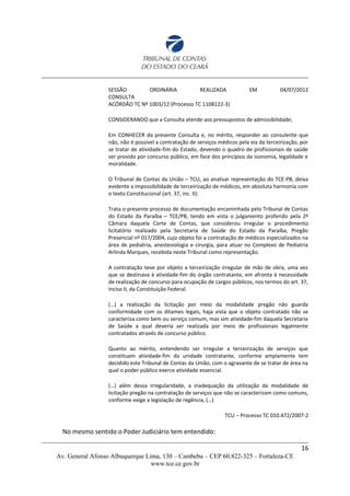 SESSÃO ORDINÁRIA REALIZADA EM 04/07/2012
CONSULTA
ACÓRDÃO TC Nº 1003/12 (Processo TC 1108122-3)
CONSIDERANDO que a Consulta atende aos pressupostos de admissibilidade;
Em CONHECER da presente Consulta e, no mérito, responder ao consulente que
não, não é possível a contratação de serviços médicos pela via da terceirização, por
se tratar de atividade-fim do Estado, devendo o quadro de profissionais de saúde
ser provido por concurso público, em face dos princípios da isonomia, legalidade e
moralidade.
O Tribunal de Contas da União – TCU, ao analisar representação do TCE-PB, deixa
evidente a impossibilidade de terceirização de médicos, em absoluta harmonia com
o texto Constitucional (art. 37, inc. II):
Trata o presente processo de documentação encaminhada pelo Tribunal de Contas
do Estado da Paraíba – TCE/PB, tendo em vista o julgamento proferido pela 2ª
Câmara daquela Corte de Contas, que considerou irregular o procedimento
licitatório realizado pela Secretaria de Saúde do Estado da Paraíba, Pregão
Presencial nº 017/2004, cujo objeto foi a contratação de médicos especializados na
área de pediatria, anestesiologia e cirurgia, para atuar no Complexo de Pediatria
Arlinda Marques, recebida neste Tribunal como representação.
A contratação teve por objeto a terceirização irregular de mão de obra, uma vez
que se destinava à atividade-fim do órgão contratante, em afronta à necessidade
de realização de concurso para ocupação de cargos públicos, nos termos do art. 37,
inciso II, da Constituição Federal.
(…) a realização da licitação por meio da modalidade pregão não guarda
conformidade com os ditames legais, haja vista que o objeto contratado não se
caracteriza como bem ou serviço comum, mas sim atividade-fim daquela Secretaria
de Saúde a qual deveria ser realizada por meio de profissionais legalmente
contratados através de concurso público.
Quanto ao mérito, entendendo ser irregular a terceirização de serviços que
constituam atividade-fim da unidade contratante, conforme amplamente tem
decidido este Tribunal de Contas da União, com o agravante de se tratar de área na
qual o poder público exerce atividade essencial.
(…) além dessa irregularidade, a inadequação da utilização da modalidade de
licitação pregão na contratação de serviços que não se caracterizam como comuns,
conforme exige a legislação de regência, (…)
TCU – Processo TC 010.472/2007-2
No mesmo sentido o Poder Judiciário tem entendido:
16
Av. General Afonso Albuquerque Lima, 130 – Cambeba – CEP 60.822-325 – Fortaleza-CE
www.tce.ce.gov.br
 