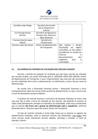 Geraldina Lopes Braga Secretária de Inclusão
Social, Desportiva e
Cultural
Luiz Gonzaga Araújo
Barreto
Secretário de Agricultura,
Pecuária, Rec. Hídricos e
Meio Ambiente
Francisco Evaristo Lopes
Maciel
Secretário de
Infraestrutura
Geovane Lopes dos Santos Diretor do Departamento
de Transportes
Não realizou a devida
fiscalização do objeto
contratado, ao não adotar
providências no sentido de
informar o
descumprimento das
exigências para a
contratação.
12. DA AUSÊNCIA DE CONTROLE DE UTILIZAÇÃO DOS VEÍCULOS LOCADOS
Durante o período da Inspeção, foi verificado que não havia controle de utilização
dos veículos locados, nos sendo informado pelo Sr. GEOVANE LOPES DOS SANTOS, Diretor
do Departamento de Transportes, o que é imprescindível, haja vista que são remunerados
por dia trabalhado, bem como o abastecimento, os lubrificantes e pneus são por conta da
Administração.
De acordo com a Declaração fornecida (anexo – Declaração Geovane) o único
acompanhamento sobre tais carros é feito quando do abastecimento, ou seja, o dia em que
o carro foi abastecido é porque trabalhou.
A ausência de controle favorece a ocorrência de despesas indevidas ao Erário, haja
vista que não se sabe a forma de utilização de tais veículos, não podendo se precisar se
estão sendo devidamente utilizados em benefício da coletividade, ainda mais considerando
que os veículos não ficam sob a guarda da Administração após o expediente, conforme
declarado pelo Sr. Geovane Lopes dos Santos, Diretor de Transportes.
Tal tipo de controle realizado é muito frágil, basta que se observe os registros de
abastecimento realizados, onde se observam veículos não abastecidos, mas pagos, bem
como veículos sendo abastecidos durante sábados, domingos e feriados. A título de
exemplo, citamos:
161
Av. General Afonso Albuquerque Lima, 130 – Cambeba – CEP 60.822-325 – Fortaleza-CE
www.tce.ce.gov.br
 