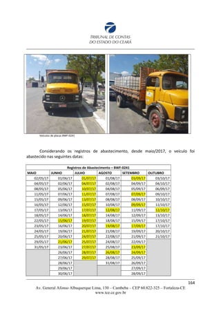 Veículos de placas BWF-0241
Considerando os registros de abastecimento, desde maio/2017, o veículo foi
abastecido nas seguintes datas:
Registros de Abastecimento – BWF-0241
MAIO JUNHO JULHO AGOSTO SETEMBRO OUTUBRO
02/05/17 01/06/17 01/07/17 01/08/17 03/09/17 03/10/17
04/05/17 02/06/17 04/07/17 02/08/17 04/09/17 04/10/17
08/05/17 05/06/17 10/07/17 04/08/17 05/09/17 06/09/17
11/05/17 07/06/17 11/07/17 07/08/17 07/09/17 09/10/17
15/05/17 09/06/17 13/07/17 08/08/17 08/09/17 10/10/17
16/05/17 12/06/17 15/07/17 10/08/17 09/09/17 11/10/17
17/05/17 13/06/17 17/07/17 12/08/17 11/09/17 12/10/17
18/05/17 14/06/17 18/07/17 14/08/17 12/09/17 13/10/17
22/05/17 15/06/17 19/07/17 18/08/17 15/09/17 17/10/17
23/05/17 16/06/17 20/07/17 19/08/17 17/09/17 17/10/17
24/05/17 19/06/17 21/07/17 21/08/17 19/09/17 20/10/17
25/05/17 20/06/17 24/07/17 22/08/17 21/09/17 21/10/17
29/05/17 21/06/17 25/07/17 24/08/17 22/09/17
31/05/17 23/06/17 27/07/17 25/08/17 23/09/17
26/06/17 28/07/17 26/08/17 24/09/17
27/06/17 29/07/17 28/08/17 25/09/17
28/06/17 31/08/17 26/09/17
29/06/17 27/09/17
30/06/17 28/09/17
164
Av. General Afonso Albuquerque Lima, 130 – Cambeba – CEP 60.822-325 – Fortaleza-CE
www.tce.ce.gov.br
 