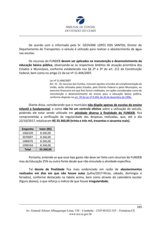 De acordo com o informado pelo Sr. GEOVANE LOPES DOS SANTOS, Diretor do
Departamento de Transportes, o veículo é utilizado para realizar o abastecimento de água
nas escolas.
Os recursos do FUNDEB devem ser aplicados na manutenção e desenvolvimento da
educação básica pública, observando-se os respectivos âmbitos de atuação prioritária dos
Estados e Municípios, conforme estabelecido nos §§ 2º e 3º do art. 211 da Constituição
Federal, bem como no artigo 21 da Lei nº 11.494/2007.
Lei nº 11.494/2007
Art. 21. Os recursos dos Fundos, inclusive aqueles oriundos de complementação da
União, serão utilizados pelos Estados, pelo Distrito Federal e pelos Municípios, no
exercício financeiro em que lhes forem creditados, em ações consideradas como de
manutenção e desenvolvimento do ensino para a educação básica pública,
conforme disposto no art. 70 da Lei nº 9.394, de 20 de dezembro de 1996.
Diante disso, considerando que o município não dispõe apenas de escolas do ensino
infantil e fundamental, e como não há um controle efetivo sobre a utilização do veículo,
podendo ele estar sendo utilizado em atividade diversa à finalidade do FUNDEB, fica
comprometida a verificação da regularidade das despesas realizadas, que, até o dia
22/10/2017, totalizaram R$ 33.360,00 (trinta e três mil, trezentos e sessenta reais).
Empenho Valor (R$)
1060109 8.340,00
3070097 8.340,00
1080076 8.340,00
1090164 8.340,00
Total 33.360,00
Portanto, entende-se que esse tipo gasto não deve ser feito com recursos do FUNDEB
mas da Educação 25% ou outra fonte desde que não vinculada a atividade específica.
Tal desvio de finalidade fica mais evidenciado em razão de abastecimentos
realizados em dias em que não houve aulas (julho/2017-férias, sábado, domingos e
feriados), conforme destacado na tabela acima, bem como através do calendário escolar
(figura abaixo), o que reforça o indício de que houve irregularidade.
165
Av. General Afonso Albuquerque Lima, 130 – Cambeba – CEP 60.822-325 – Fortaleza-CE
www.tce.ce.gov.br
 