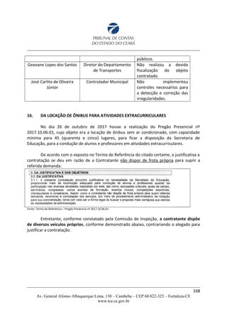 públicos.
Geovane Lopes dos Santos Diretor do Departamento
de Transportes
Não realizou a devida
fiscalização do objeto
contratado.
José Carlito de Oliveira
Júnior
Controlador Municipal Não implementou
controles necessários para
a detecção e correção das
irregularidades.
16. DA LOCAÇÃO DE ÔNIBUS PARA ATIVIDADES EXTRACURRICULARES
No dia 26 de outubro de 2017 houve a realização do Pregão Presencial nº
2017.10.06.01, cujo objeto era a locação de ônibus sem ar condicionado, com capacidade
mínima para 45 (quarenta e cinco) lugares, para ficar a disposição da Secretaria de
Educação, para a condução de alunos e professores em atividades extracurriculares.
De acordo com o exposto no Termo de Referência do citado certame, a justificativa a
contratação se deu em razão de a Contratante não dispor de frota própria para suprir a
referida demanda.
Fonte: Termo de Referência – Pregão Presencial nº 2017.10.06.01
Entretanto, conforme constatado pela Comissão de Inspeção, a contratante dispõe
de diversos veículos próprios, conforme demonstrado abaixo, contrariando o alegado para
justificar a contratação.
168
Av. General Afonso Albuquerque Lima, 130 – Cambeba – CEP 60.822-325 – Fortaleza-CE
www.tce.ce.gov.br
 